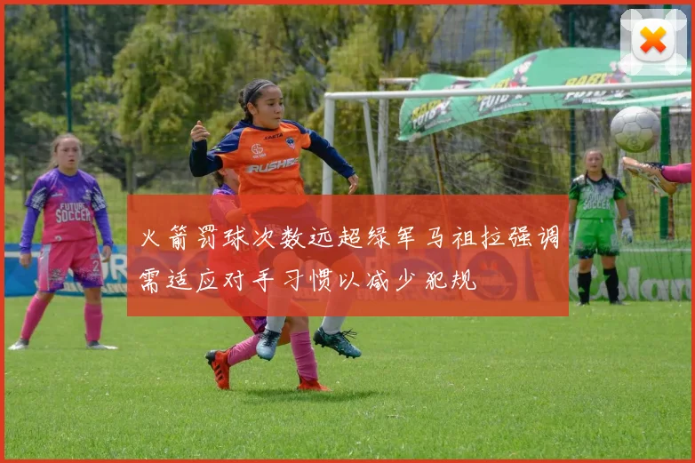 火箭罚球次数远超绿军马祖拉强调需适应对手习惯以减少犯规