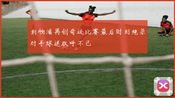 利物浦再创奇迹比赛最后时刻绝杀对手球迷欢呼不已