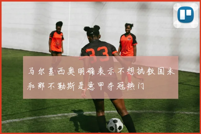 马尔基西奥明确表示不想执教国米和那不勒斯是意甲夺冠热门