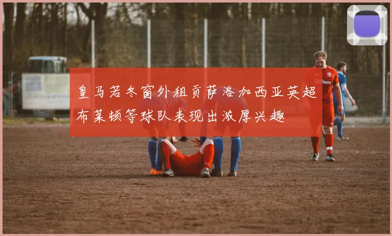 皇马若冬窗外租贡萨洛加西亚英超布莱顿等球队表现出浓厚兴趣