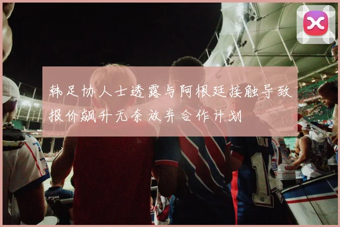 韩足协人士透露与阿根廷接触导致报价飙升无奈放弃合作计划