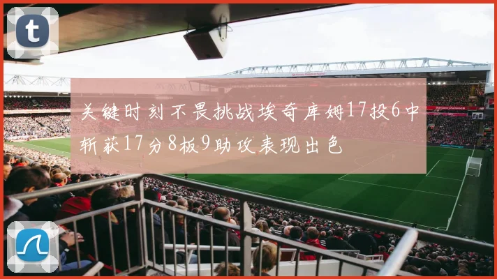 关键时刻不畏挑战埃奇库姆17投6中斩获17分8板9助攻表现出色