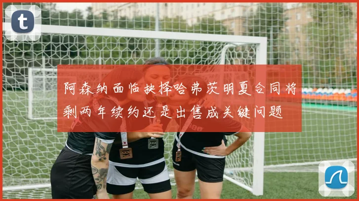 阿森纳面临抉择哈弗茨明夏合同将剩两年续约还是出售成关键问题