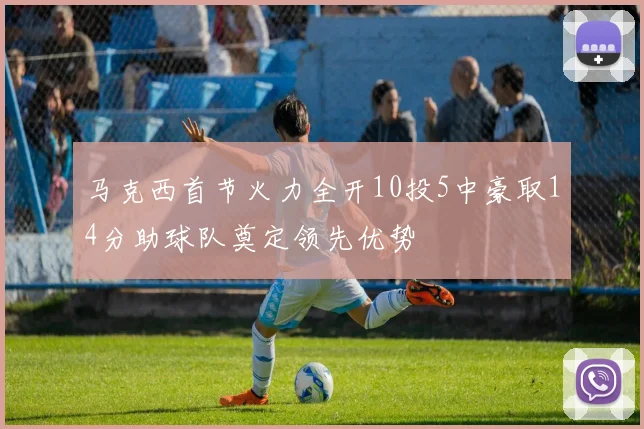马克西首节火力全开10投5中豪取14分助球队奠定领先优势