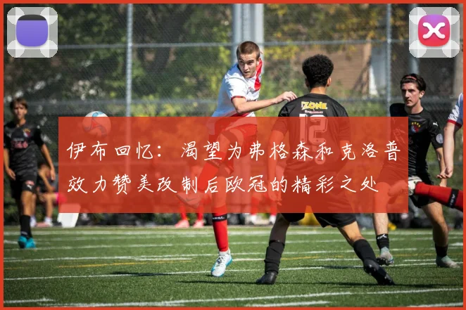 伊布回忆：渴望为弗格森和克洛普效力赞美改制后欧冠的精彩之处