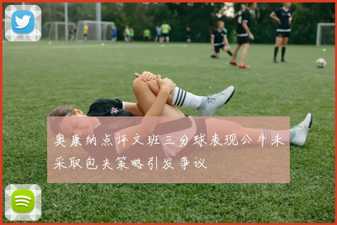 奥康纳点评文班三分球表现公牛未采取包夹策略引发争议