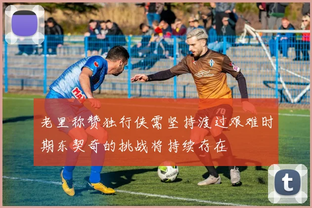 老里称赞独行侠需坚持渡过艰难时期东契奇的挑战将持续存在
