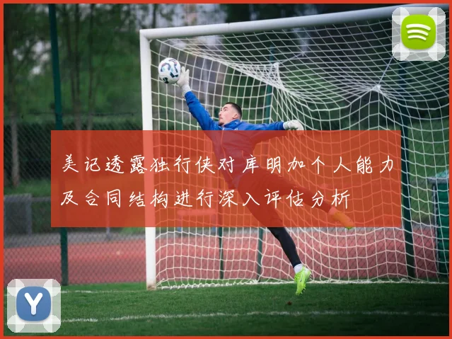 美记透露独行侠对库明加个人能力及合同结构进行深入评估分析