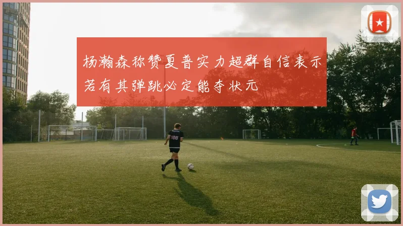 杨瀚森称赞夏普实力超群自信表示若有其弹跳必定能夺状元
