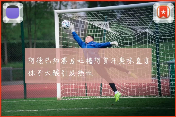 阿德巴约赛后吐槽阿贾汗臭味直言袜子太酸引发热议