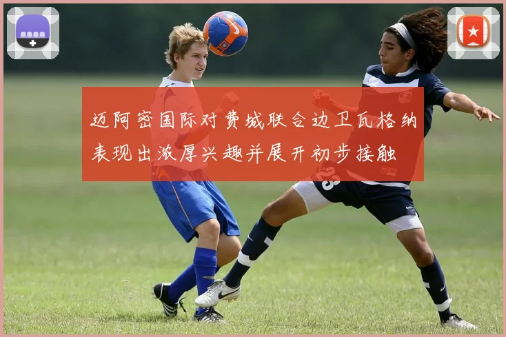 迈阿密国际对费城联合边卫瓦格纳表现出浓厚兴趣并展开初步接触