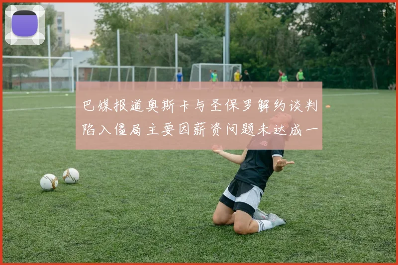 巴媒报道奥斯卡与圣保罗解约谈判陷入僵局主要因薪资问题未达成一致