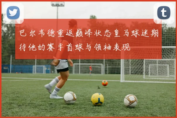 巴尔韦德重返巅峰状态皇马球迷期待他的赛季首球与领袖表现