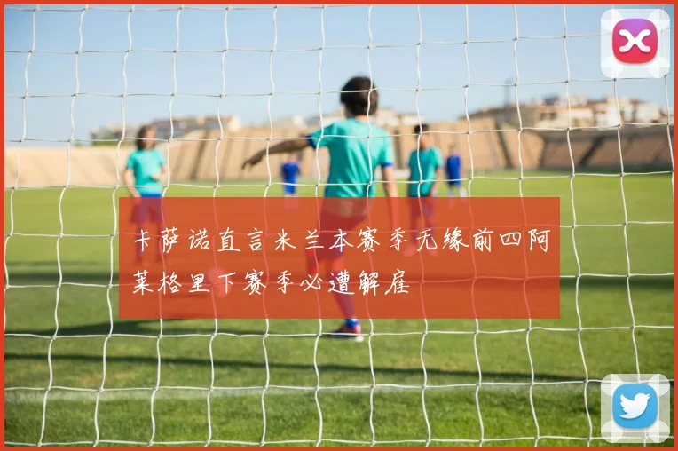 卡萨诺直言米兰本赛季无缘前四阿莱格里下赛季必遭解雇