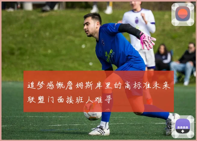 追梦感慨詹姆斯库里的高标准未来联盟门面接班人难寻