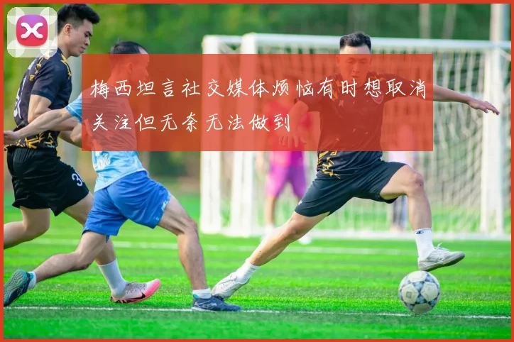 梅西坦言社交媒体烦恼有时想取消关注但无奈无法做到