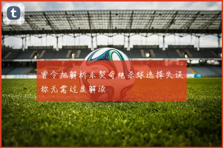 曾令旭解析东契奇绝杀球选择失误称无需过度解读