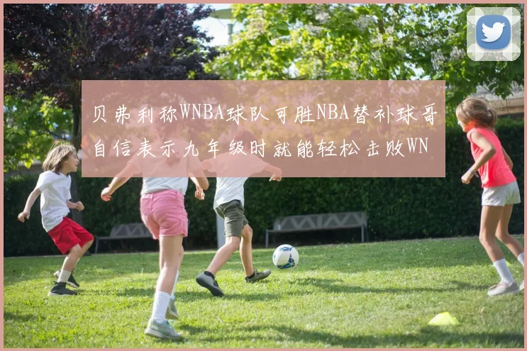 贝弗利称WNBA球队可胜NBA替补球哥自信表示九年级时就能轻松击败WNBA