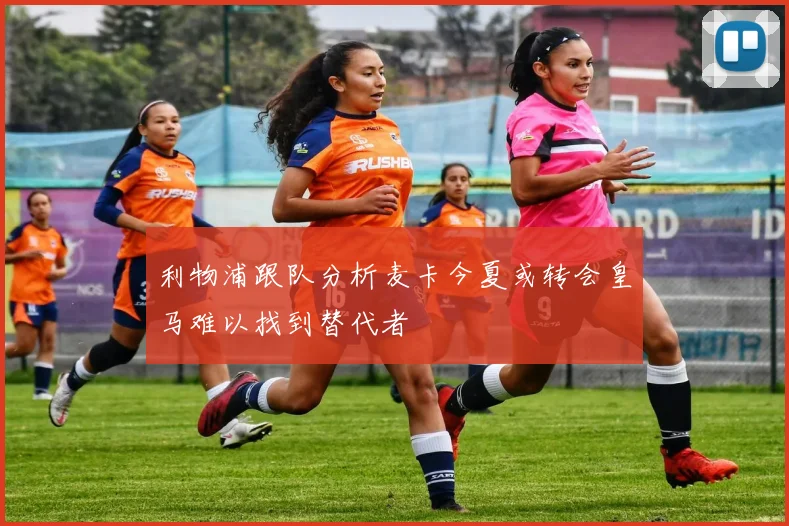 利物浦跟队分析麦卡今夏或转会皇马难以找到替代者