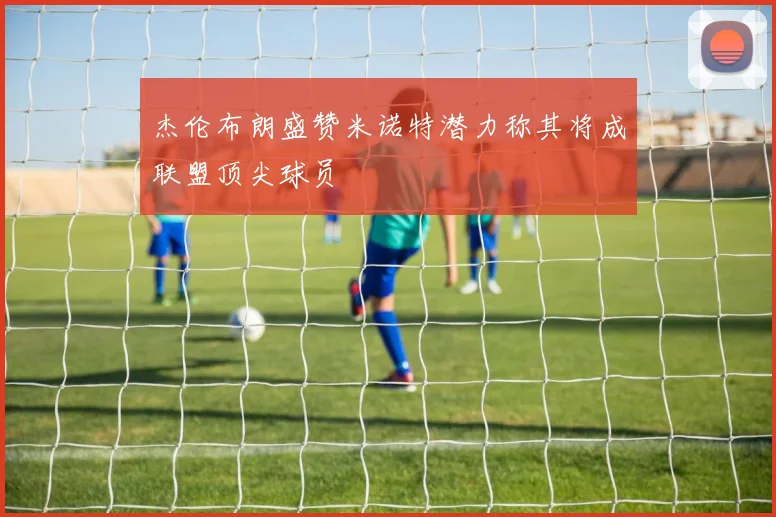 杰伦布朗盛赞米诺特潜力称其将成联盟顶尖球员