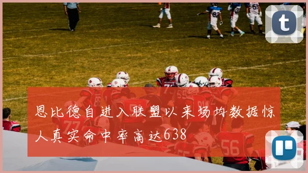 恩比德自进入联盟以来场均数据惊人真实命中率高达638