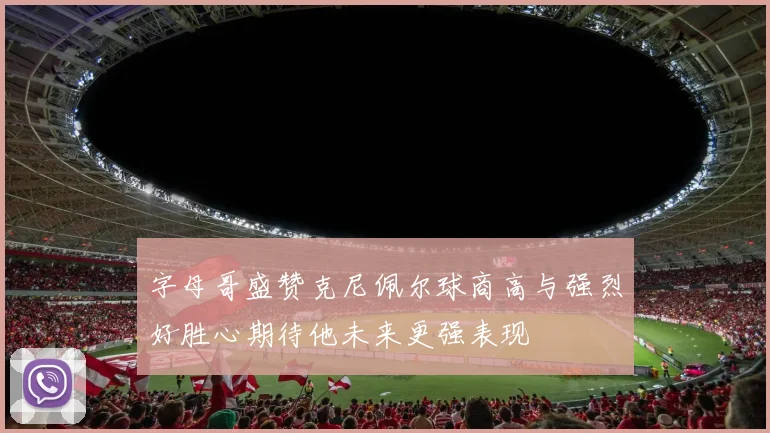 字母哥盛赞克尼佩尔球商高与强烈好胜心期待他未来更强表现
