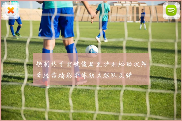 热刺终于打破僵局里沙利松助攻阿奇格雷精彩进球助力球队反弹