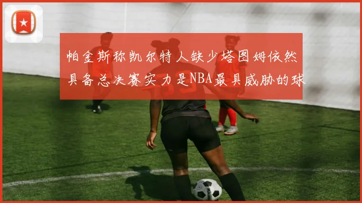帕金斯称凯尔特人缺少塔图姆依然具备总决赛实力是NBA最具威胁的球队