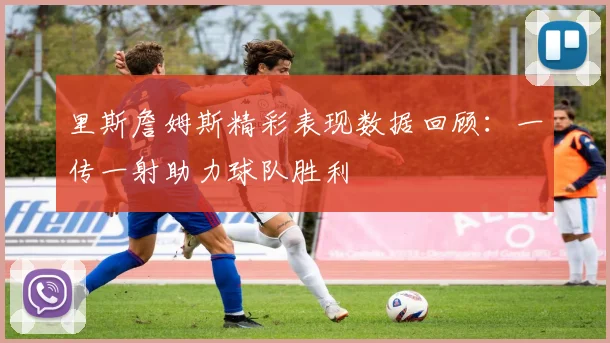 里斯詹姆斯精彩表现数据回顾：一传一射助力球队胜利