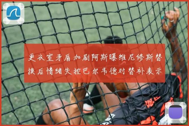 更衣室矛盾加剧阿斯曝维尼修斯替换后情绪失控巴尔韦德对替补表示不满