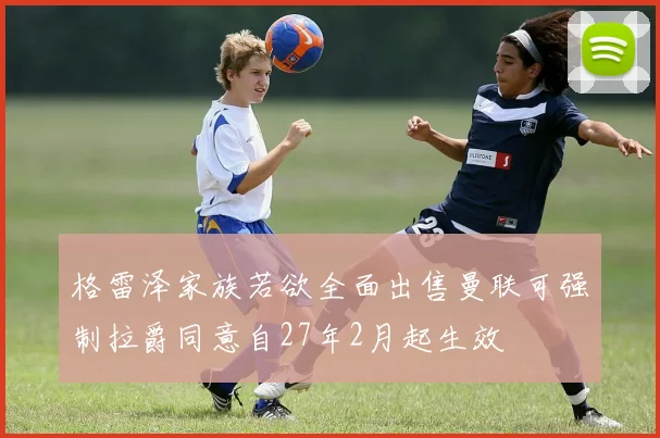 格雷泽家族若欲全面出售曼联可强制拉爵同意自27年2月起生效