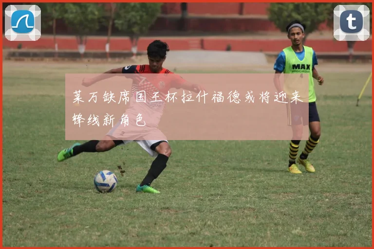 莱万缺席国王杯拉什福德或将迎来锋线新角色