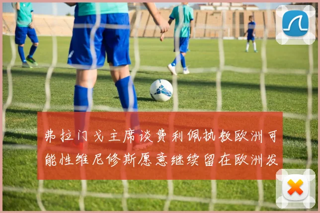 弗拉门戈主席谈费利佩执教欧洲可能性维尼修斯愿意继续留在欧洲发展