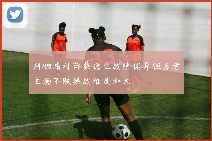 利物浦对阵桑德兰战绩优异但后者主场不败挑战难度加大