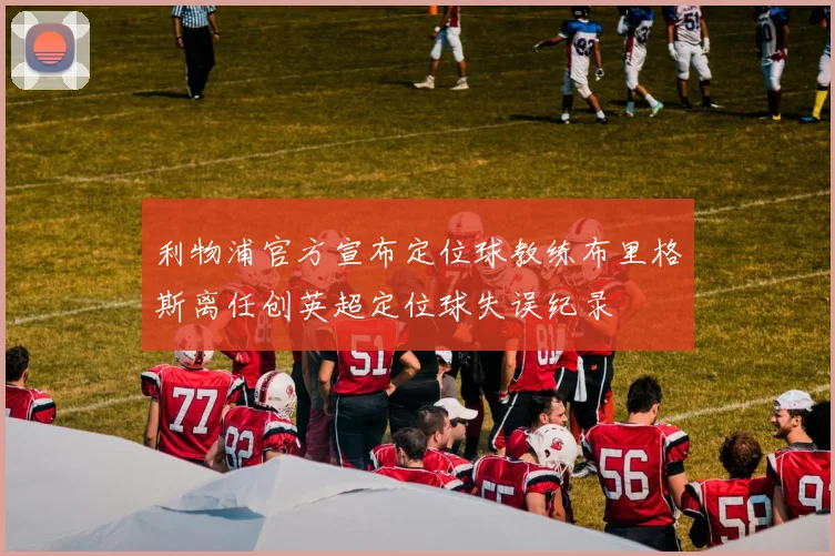 利物浦官方宣布定位球教练布里格斯离任创英超定位球失误纪录