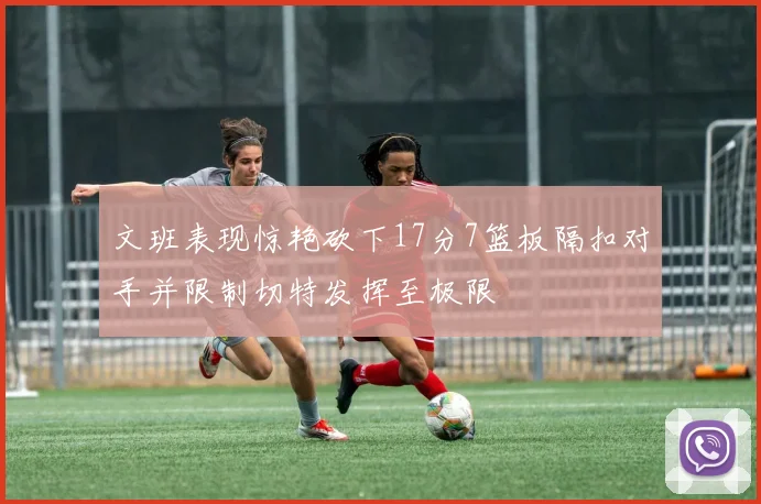 文班表现惊艳砍下17分7篮板隔扣对手并限制切特发挥至极限