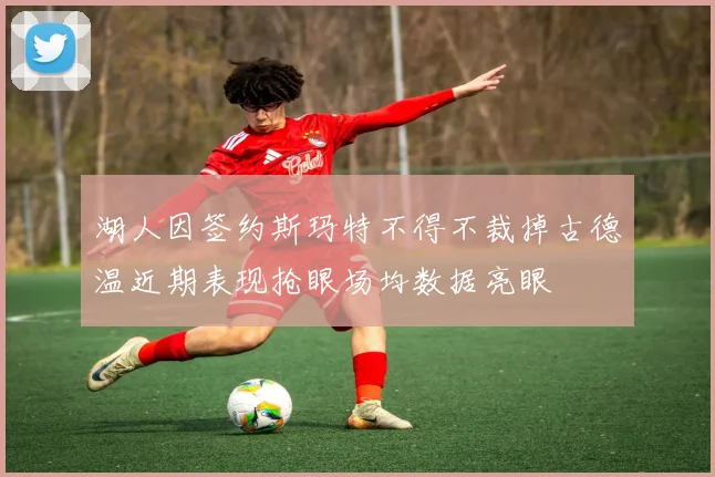 湖人因签约斯玛特不得不裁掉古德温近期表现抢眼场均数据亮眼