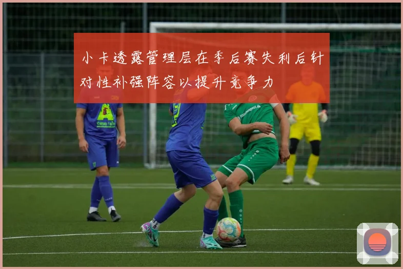 小卡透露管理层在季后赛失利后针对性补强阵容以提升竞争力