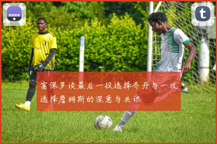 富保罗谈最后一投选择乔丹与一攻选择詹姆斯的深意与共识