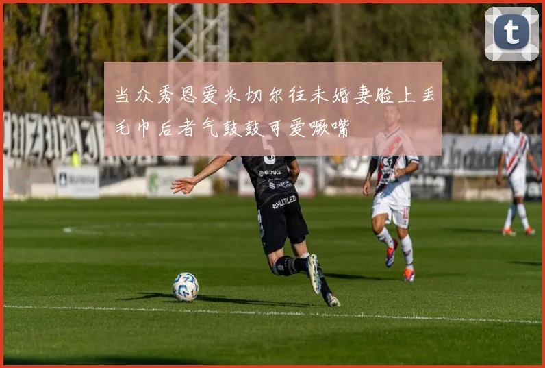 当众秀恩爱米切尔往未婚妻脸上丢毛巾后者气鼓鼓可爱噘嘴